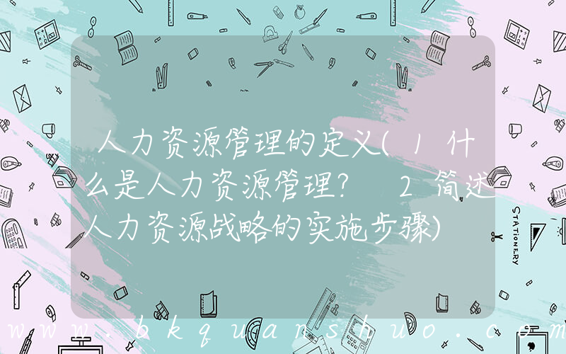 人力资源管理的定义(1什么是人力资源管理？ 2简述人力资源战略的实施步骤)